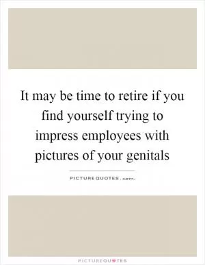 It may be time to retire if you find yourself trying to impress employees with pictures of your genitals Picture Quote #1