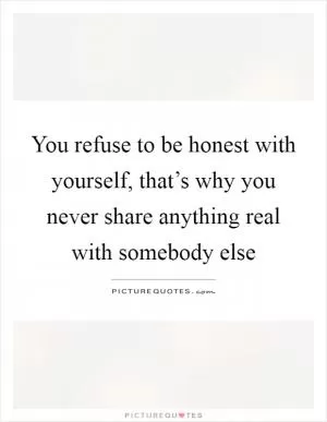 You refuse to be honest with yourself, that’s why you never share anything real with somebody else Picture Quote #1