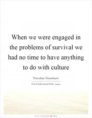 When we were engaged in the problems of survival we had no time to have anything to do with culture Picture Quote #1
