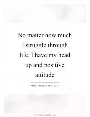 No matter how much I struggle through life, I have my head up and positive attitude Picture Quote #1