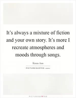 It’s always a mixture of fiction and your own story. It’s more I recreate atmospheres and moods through songs Picture Quote #1