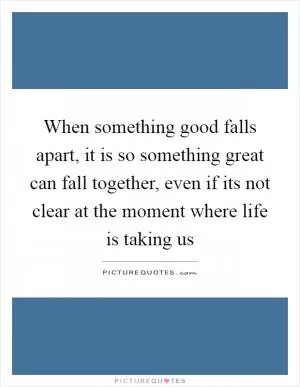 When something good falls apart, it is so something great can fall together, even if its not clear at the moment where life is taking us Picture Quote #1