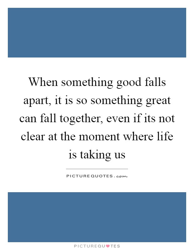 When something good falls apart, it is so something great can fall together, even if its not clear at the moment where life is taking us Picture Quote #1