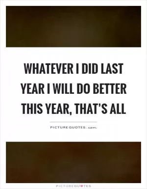 Whatever I did last year I will do better this year, that’s all Picture Quote #1