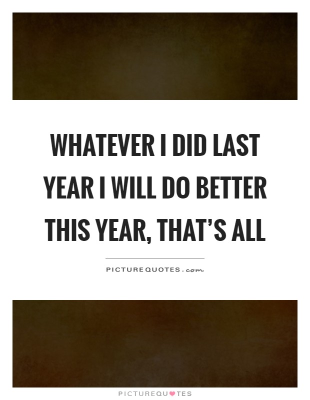 Whatever I did last year I will do better this year, that's all Picture Quote #1