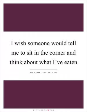 I wish someone would tell me to sit in the corner and think about what I’ve eaten Picture Quote #1