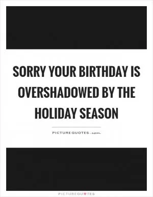 Sorry your birthday is overshadowed by the holiday season Picture Quote #1