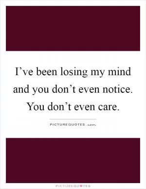 I’ve been losing my mind and you don’t even notice. You don’t even care Picture Quote #1