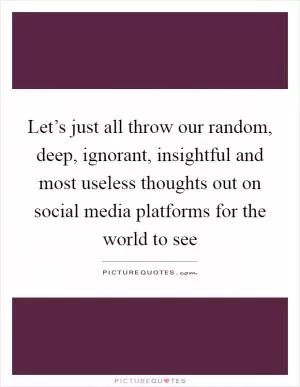Let’s just all throw our random, deep, ignorant, insightful and most useless thoughts out on social media platforms for the world to see Picture Quote #1