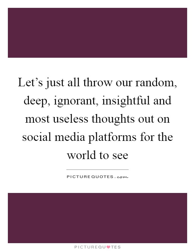 Let's just all throw our random, deep, ignorant, insightful and most useless thoughts out on social media platforms for the world to see Picture Quote #1