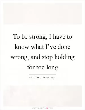 To be strong, I have to know what I’ve done wrong, and stop holding for too long Picture Quote #1
