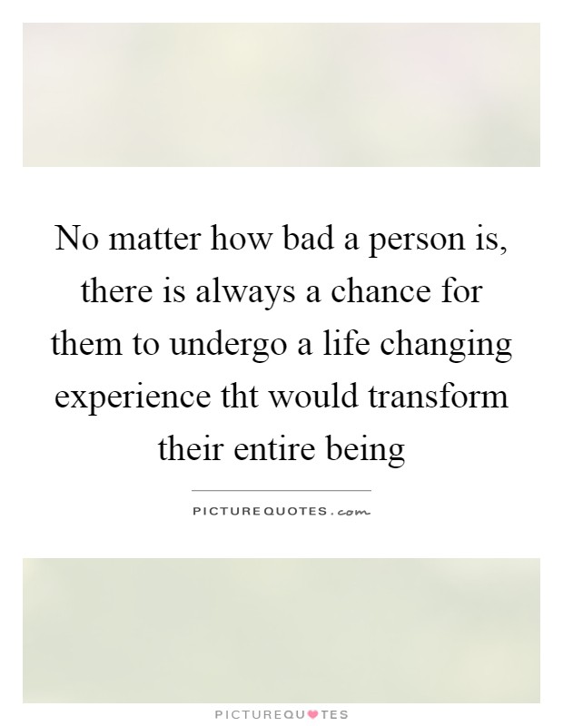 No matter how bad a person is, there is always a chance for them to undergo a life changing experience tht would transform their entire being Picture Quote #1
