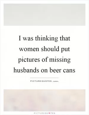 I was thinking that women should put pictures of missing husbands on beer cans Picture Quote #1