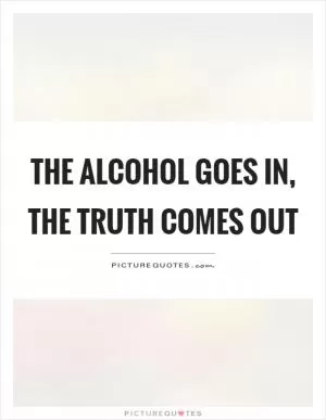 The alcohol goes in, the truth comes out Picture Quote #1