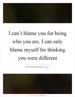I can’t blame you for being who you are, I can only blame myself for thinking you were different Picture Quote #1