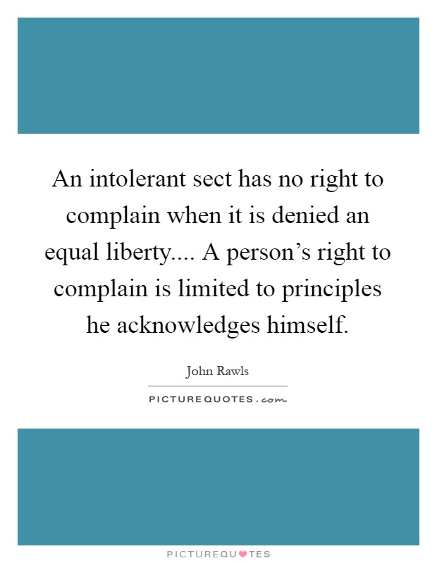 An intolerant sect has no right to complain when it is denied an equal liberty.... A person's right to complain is limited to principles he acknowledges himself Picture Quote #1