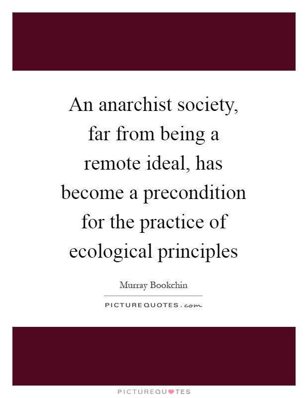 An anarchist society, far from being a remote ideal, has become a precondition for the practice of ecological principles Picture Quote #1