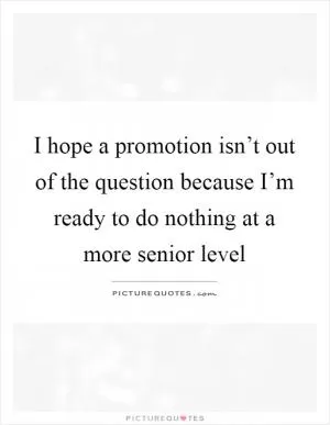 I hope a promotion isn’t out of the question because I’m ready to do nothing at a more senior level Picture Quote #1