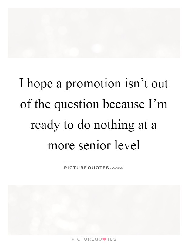 I hope a promotion isn't out of the question because I'm ready to do nothing at a more senior level Picture Quote #1