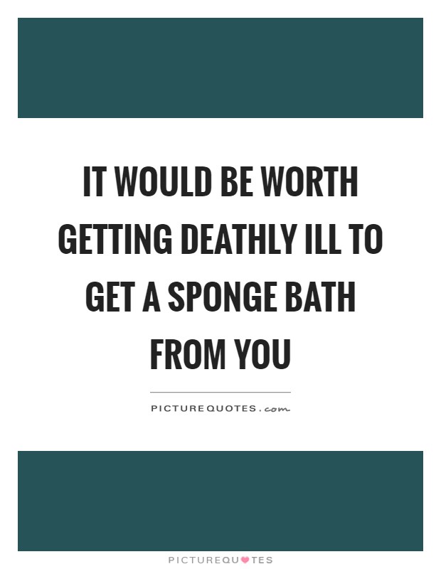 It would be worth getting deathly ill to get a sponge bath from you Picture Quote #1