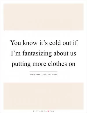 You know it’s cold out if I’m fantasizing about us putting more clothes on Picture Quote #1