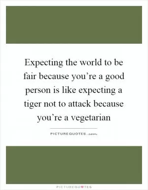 Expecting the world to be fair because you’re a good person is like expecting a tiger not to attack because you’re a vegetarian Picture Quote #1