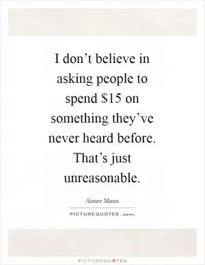 I don’t believe in asking people to spend $15 on something they’ve never heard before. That’s just unreasonable Picture Quote #1