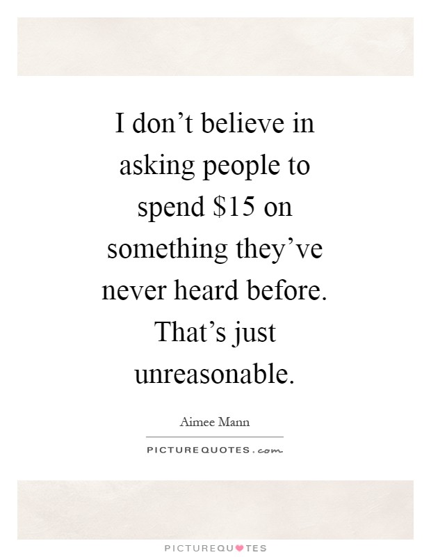 I don't believe in asking people to spend $15 on something they've never heard before. That's just unreasonable Picture Quote #1