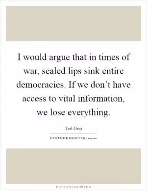I would argue that in times of war, sealed lips sink entire democracies. If we don’t have access to vital information, we lose everything Picture Quote #1
