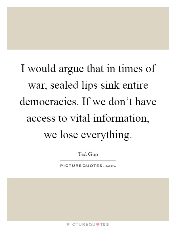 I would argue that in times of war, sealed lips sink entire democracies. If we don't have access to vital information, we lose everything Picture Quote #1