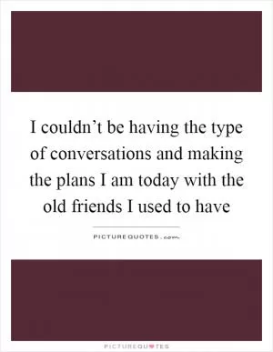 I couldn’t be having the type of conversations and making the plans I am today with the old friends I used to have Picture Quote #1