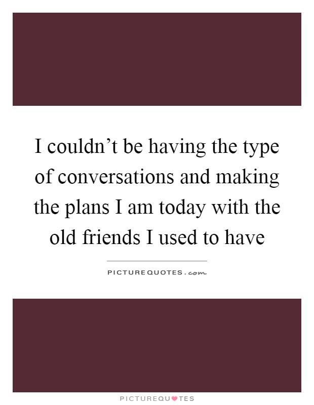 I couldn't be having the type of conversations and making the plans I am today with the old friends I used to have Picture Quote #1