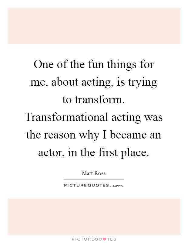 One of the fun things for me, about acting, is trying to transform. Transformational acting was the reason why I became an actor, in the first place Picture Quote #1