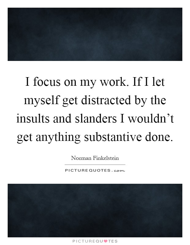 I focus on my work. If I let myself get distracted by the insults and slanders I wouldn't get anything substantive done Picture Quote #1