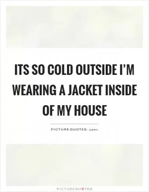 Its so cold outside I’m wearing a jacket inside of my house Picture Quote #1
