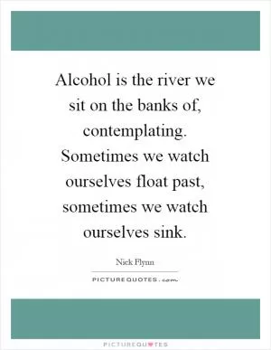 Alcohol is the river we sit on the banks of, contemplating. Sometimes we watch ourselves float past, sometimes we watch ourselves sink Picture Quote #1