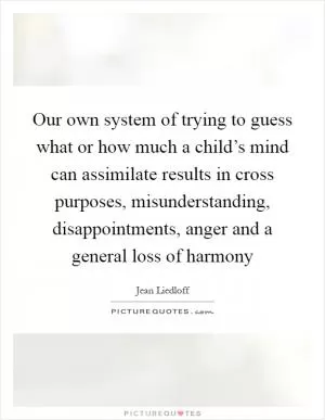 Our own system of trying to guess what or how much a child’s mind can assimilate results in cross purposes, misunderstanding, disappointments, anger and a general loss of harmony Picture Quote #1
