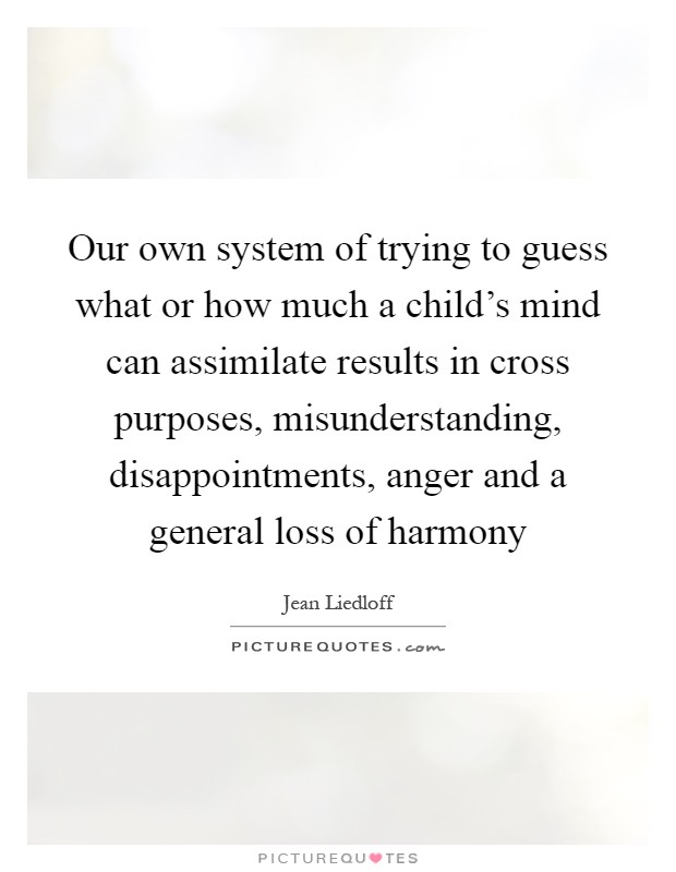Our own system of trying to guess what or how much a child's mind can assimilate results in cross purposes, misunderstanding, disappointments, anger and a general loss of harmony Picture Quote #1