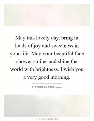 May this lovely day, bring in loads of joy and sweetness in your life. May your beautiful face shower smiles and shine the world with brightness. I wish you a very good morning Picture Quote #1