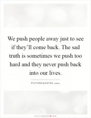 We push people away just to see if they’ll come back. The sad truth is sometimes we push too hard and they never push back into our lives Picture Quote #1