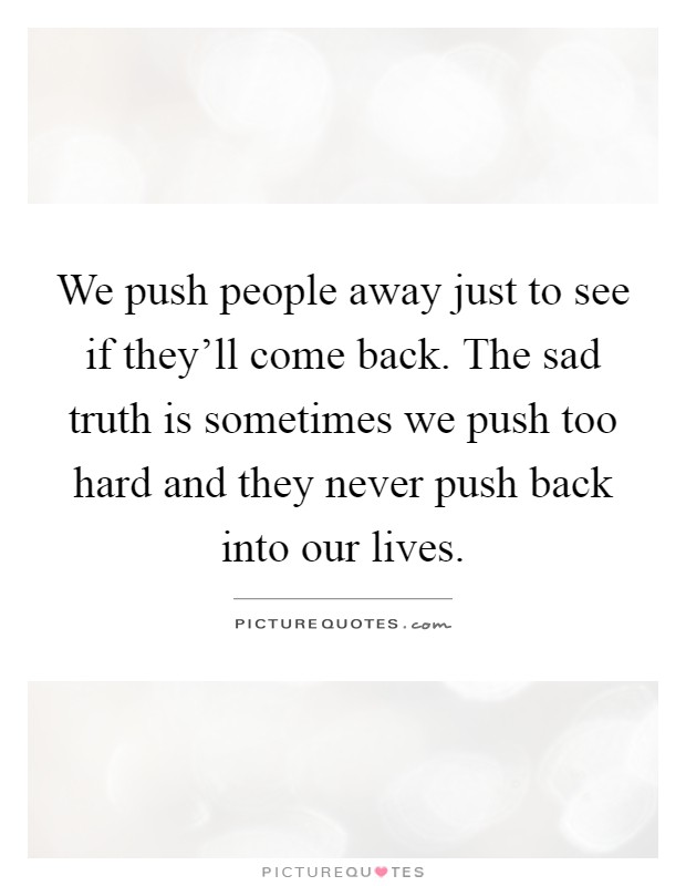 We push people away just to see if they'll come back. The sad truth is sometimes we push too hard and they never push back into our lives Picture Quote #1