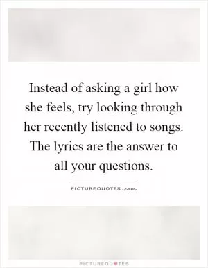 Instead of asking a girl how she feels, try looking through her recently listened to songs. The lyrics are the answer to all your questions Picture Quote #1