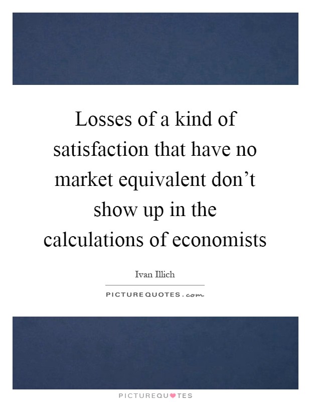 Losses of a kind of satisfaction that have no market equivalent don't show up in the calculations of economists Picture Quote #1