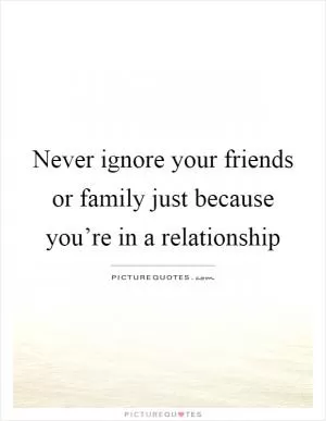 Never ignore your friends or family just because you’re in a relationship Picture Quote #1