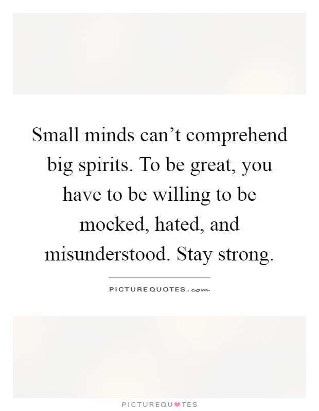 Small minds can't comprehend big spirits. To be great, you have to be willing to be mocked, hated, and misunderstood. Stay strong Picture Quote #1