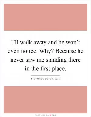 I’ll walk away and he won’t even notice. Why? Because he never saw me standing there in the first place Picture Quote #1