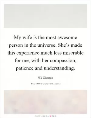 My wife is the most awesome person in the universe. She’s made this experience much less miserable for me, with her compassion, patience and understanding Picture Quote #1