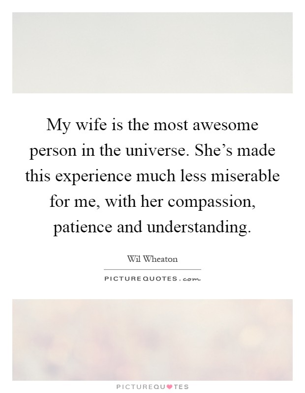 My wife is the most awesome person in the universe. She's made this experience much less miserable for me, with her compassion, patience and understanding Picture Quote #1