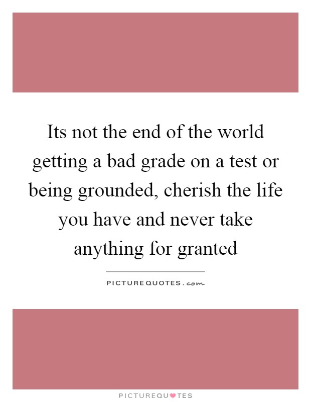 Its not the end of the world getting a bad grade on a test or being grounded, cherish the life you have and never take anything for granted Picture Quote #1