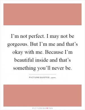 I’m not perfect. I may not be gorgeous. But I’m me and that’s okay with me. Because I’m beautiful inside and that’s something you’ll never be Picture Quote #1